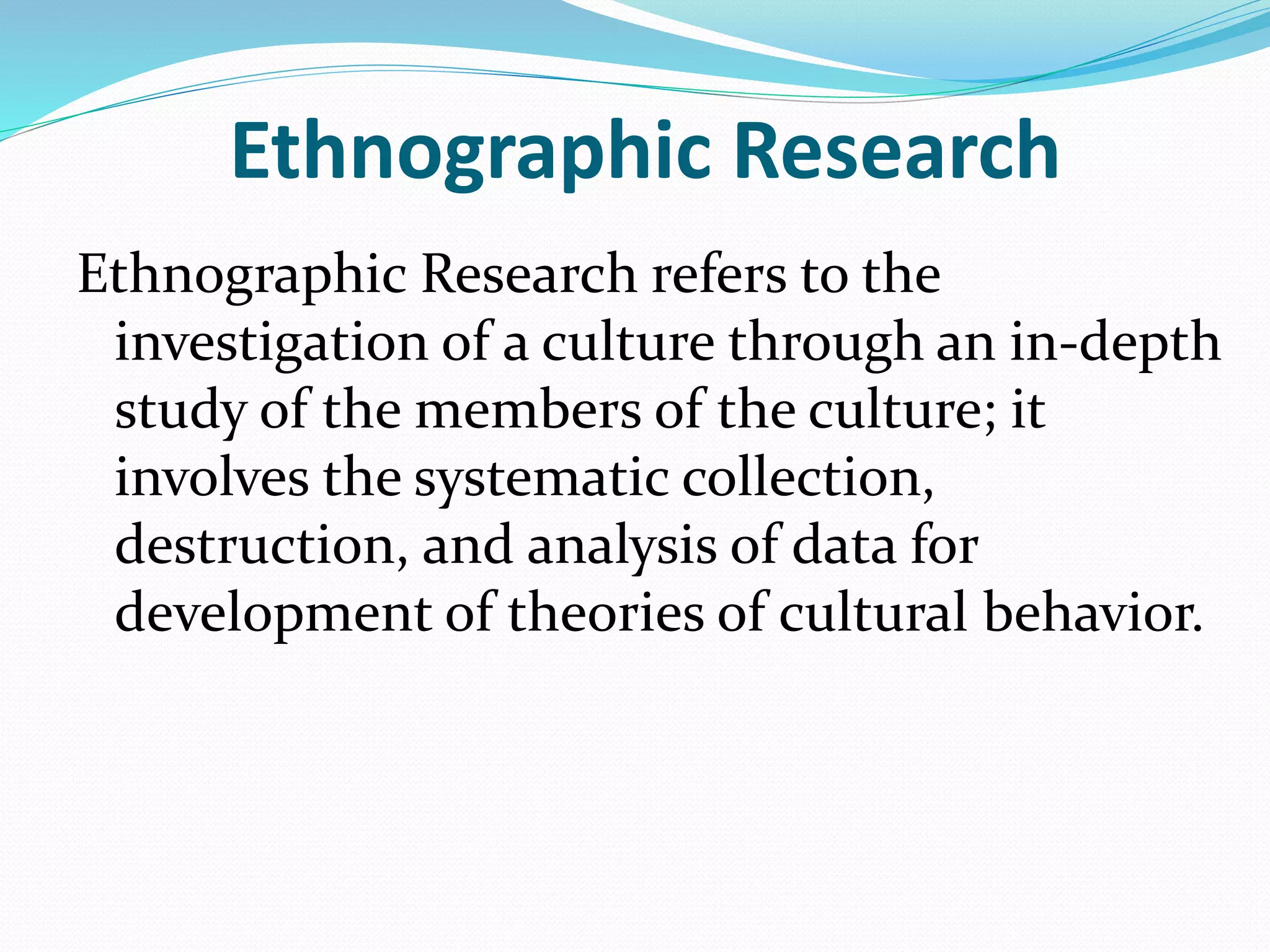 Ethnographic Research
Ethnographic Research refers to the
investigation of a culture through an in-depth
study of the members of the culture; it
involves the systematic collection,
destruction, and analysis of data for
development of theories of cultural behavior.
 