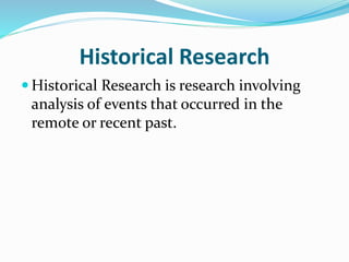 Historical Research
 Historical Research is research involving
analysis of events that occurred in the
remote or recent past.
 