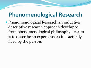 Phenomenological Research
 Phenomenological Research an inductive
descriptive research approach developed
from phenomenological philosophy; its aim
is to describe an experience as it is actually
lived by the person.
 