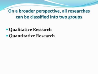 On a broader perspective, all researches
can be classified into two groups
 Qualitative Research
 Quantitative Research
 