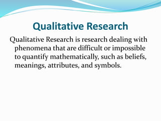 Qualitative Research
Qualitative Research is research dealing with
phenomena that are difficult or impossible
to quantify mathematically, such as beliefs,
meanings, attributes, and symbols.
 