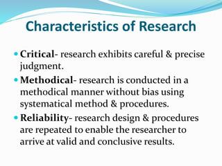 Characteristics of Research
 Critical- research exhibits careful & precise
judgment.
 Methodical- research is conducted in a
methodical manner without bias using
systematical method & procedures.
 Reliability- research design & procedures
are repeated to enable the researcher to
arrive at valid and conclusive results.
 
