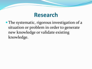 Research
 The systematic, rigorous investigation of a
situation or problem in order to generate
new knowledge or validate existing
knowledge.
 