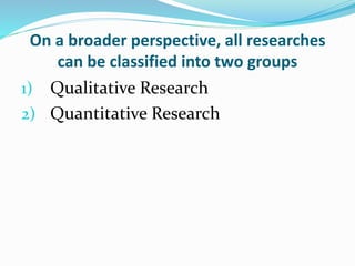 On a broader perspective, all researches
can be classified into two groups
1) Qualitative Research
2) Quantitative Research
 
