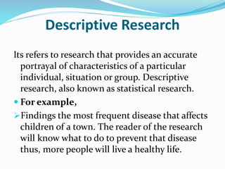 Descriptive Research
Its refers to research that provides an accurate
portrayal of characteristics of a particular
individual, situation or group. Descriptive
research, also known as statistical research.
 For example,
Findings the most frequent disease that affects
children of a town. The reader of the research
will know what to do to prevent that disease
thus, more people will live a healthy life.
 