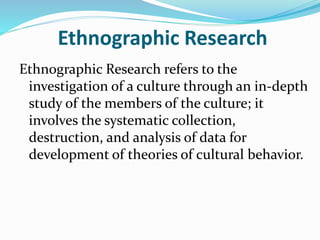 Ethnographic Research
Ethnographic Research refers to the
investigation of a culture through an in-depth
study of the members of the culture; it
involves the systematic collection,
destruction, and analysis of data for
development of theories of cultural behavior.
 