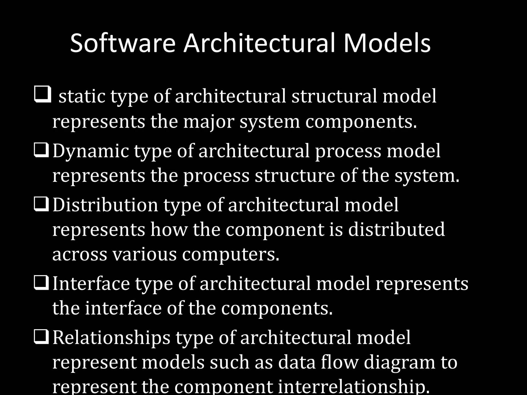 Software Architectural Models
q static type of architectural structural model
represents the major system components.
qDynamic type of architectural process model
represents the process structure of the system.
qDistribution type of architectural model
represents how the component is distributed
across various computers.
qInterface type of architectural model represents
the interface of the components.
qRelationships type of architectural model
represent models such as data flow diagram to
represent the component interrelationship.
 