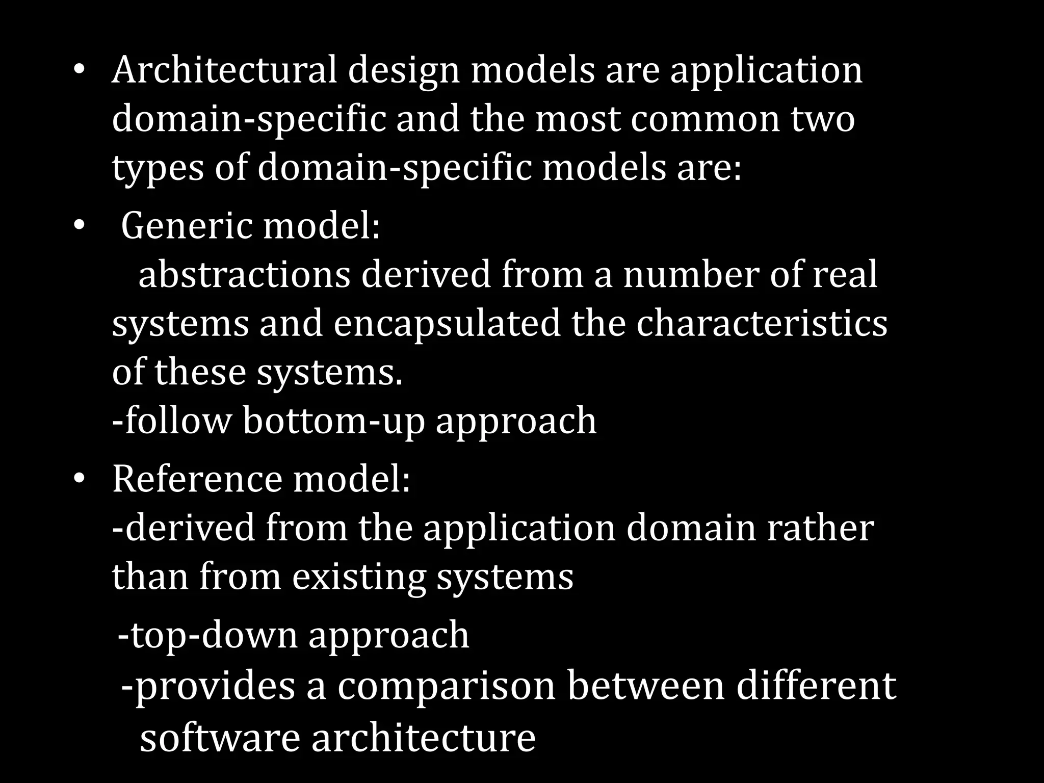 • Architectural design models are application
domain-specific and the most common two
types of domain-specific models are:
• Generic model:
abstractions derived from a number of real
systems and encapsulated the characteristics
of these systems.
-follow bottom-up approach
• Reference model:
-derived from the application domain rather
than from existing systems
-top-down approach
-provides a comparison between different
software architecture
 