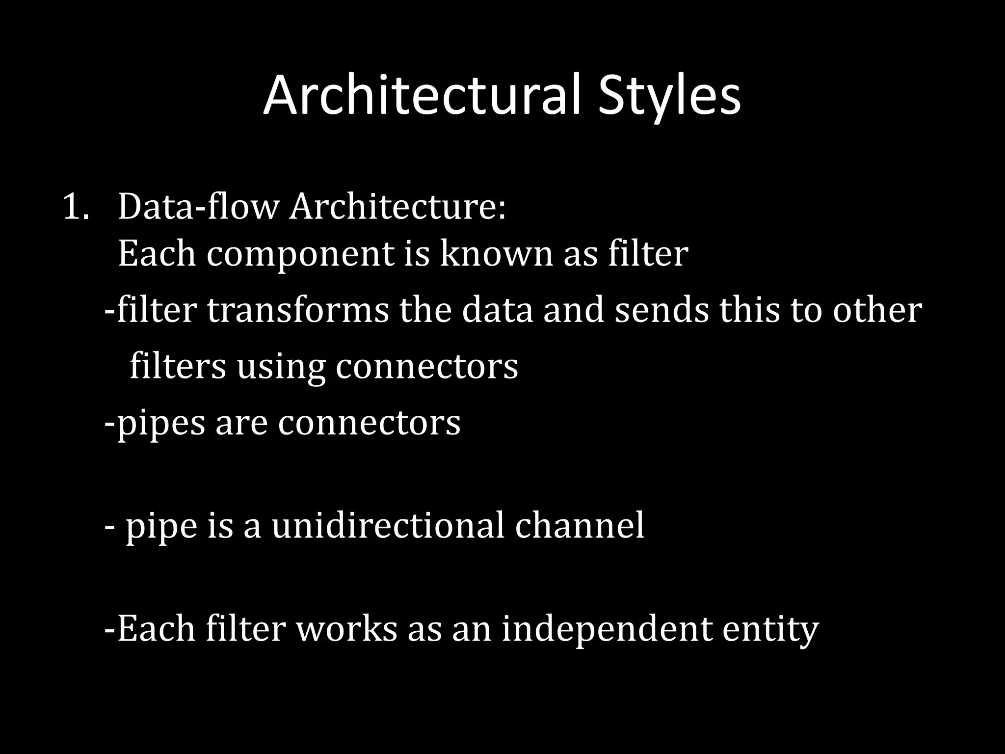 Architectural Styles
1. Data-flow Architecture:
Each component is known as filter
-filter transforms the data and sends this to other
filters using connectors
-pipes are connectors
- pipe is a unidirectional channel
-Each filter works as an independent entity
 