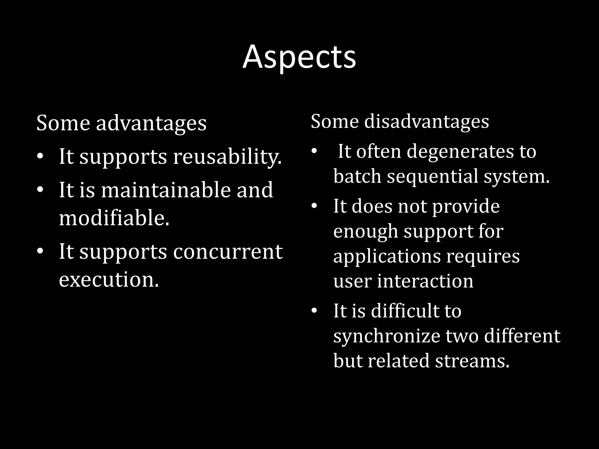 Aspects
Some advantages
• It supports reusability.
• It is maintainable and
modifiable.
• It supports concurrent
execution.
Some disadvantages
• It often degenerates to
batch sequential system.
• It does not provide
enough support for
applications requires
user interaction
• It is difficult to
synchronize two different
but related streams.
 