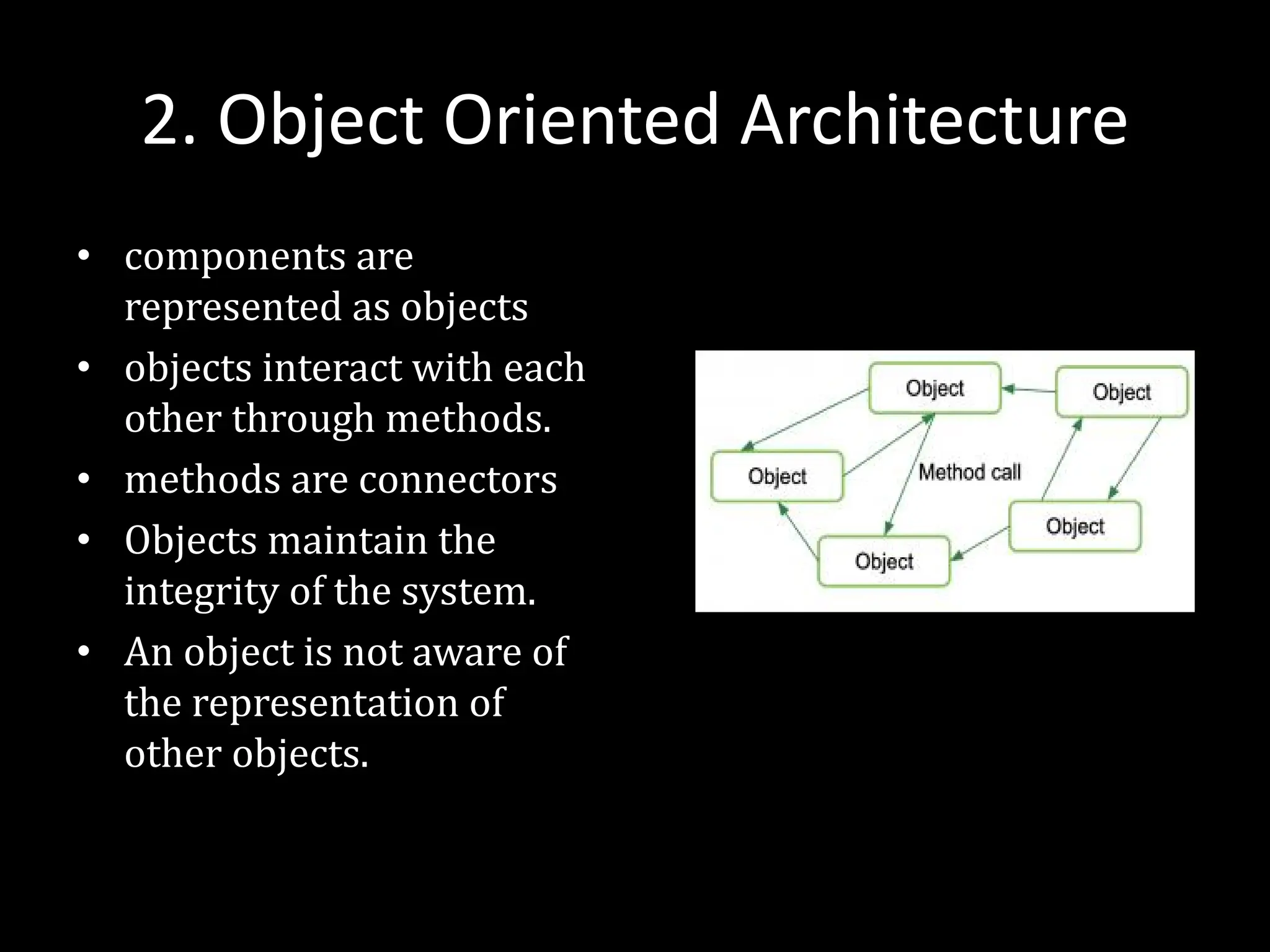 2. Object Oriented Architecture
• components are
represented as objects
• objects interact with each
other through methods.
• methods are connectors
• Objects maintain the
integrity of the system.
• An object is not aware of
the representation of
other objects.
 