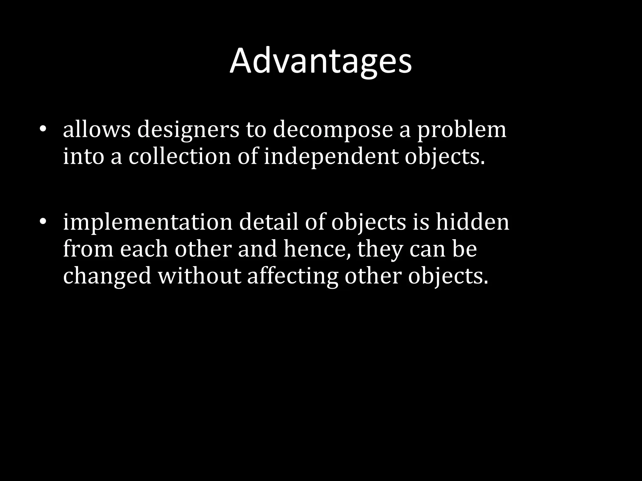 Advantages
• allows designers to decompose a problem
into a collection of independent objects.
• implementation detail of objects is hidden
from each other and hence, they can be
changed without affecting other objects.
 