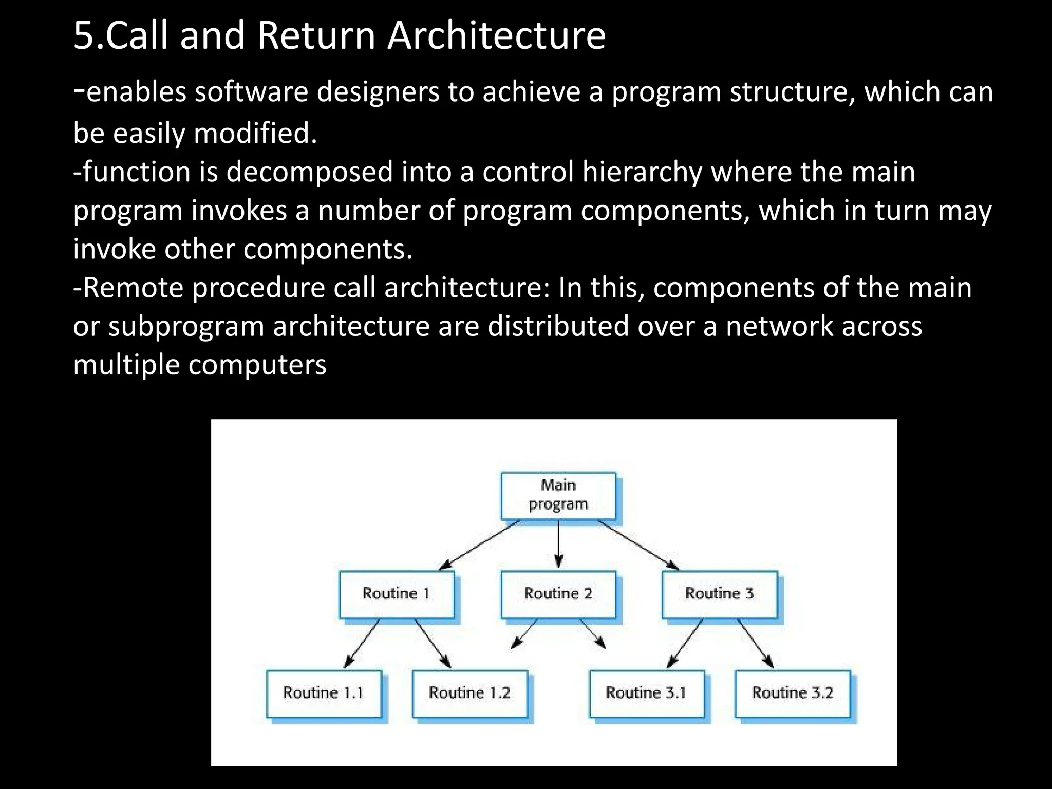 5.Call and Return Architecture
-enables software designers to achieve a program structure, which can
be easily modified.
-function is decomposed into a control hierarchy where the main
program invokes a number of program components, which in turn may
invoke other components.
-Remote procedure call architecture: In this, components of the main
or subprogram architecture are distributed over a network across
multiple computers
 