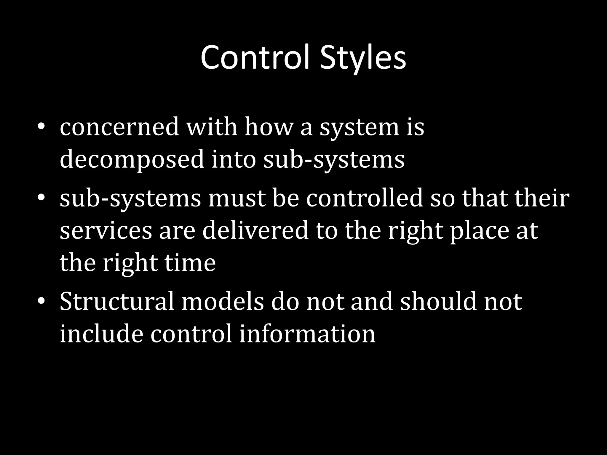 Control Styles
• concerned with how a system is
decomposed into sub-systems
• sub-systems must be controlled so that their
services are delivered to the right place at
the right time
• Structural models do not and should not
include control information
 