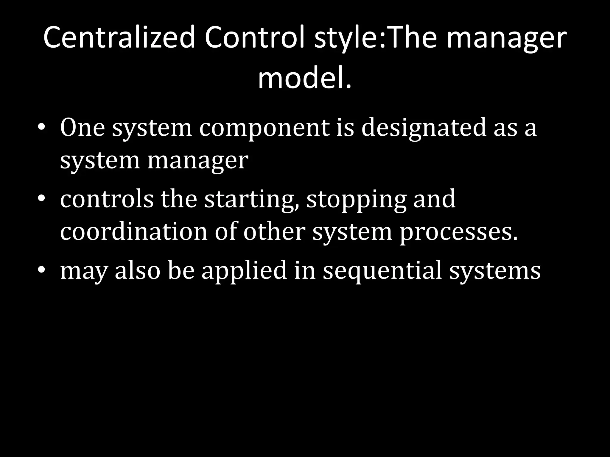 Centralized Control style:The manager
model.
• One system component is designated as a
system manager
• controls the starting, stopping and
coordination of other system processes.
• may also be applied in sequential systems
 
