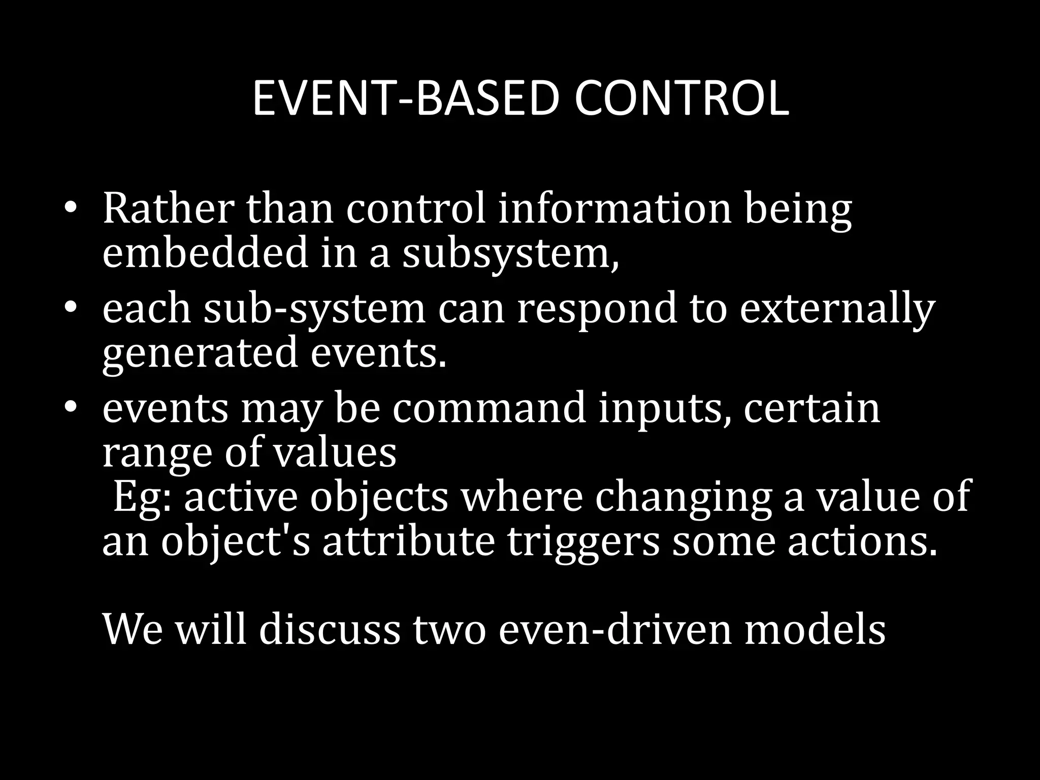 EVENT-BASED CONTROL
• Rather than control information being
embedded in a subsystem,
• each sub-system can respond to externally
generated events.
• events may be command inputs, certain
range of values
Eg: active objects where changing a value of
an object's attribute triggers some actions.
We will discuss two even-driven models
 