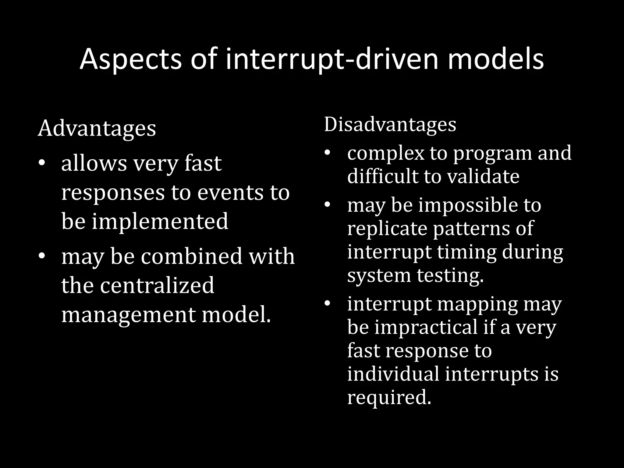 Aspects of interrupt-driven models
Advantages
• allows very fast
responses to events to
be implemented
• may be combined with
the centralized
management model.
Disadvantages
• complex to program and
difficult to validate
• may be impossible to
replicate patterns of
interrupt timing during
system testing.
• interrupt mapping may
be impractical if a very
fast response to
individual interrupts is
required.
 