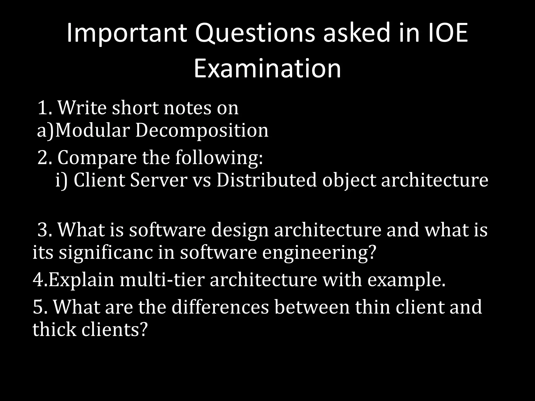 Important Questions asked in IOE
Examination
1. Write short notes on
a)Modular Decomposition
2. Compare the following:
i) Client Server vs Distributed object architecture
3. What is software design architecture and what is
its significanc in software engineering?
4.Explain multi-tier architecture with example.
5. What are the differences between thin client and
thick clients?
 