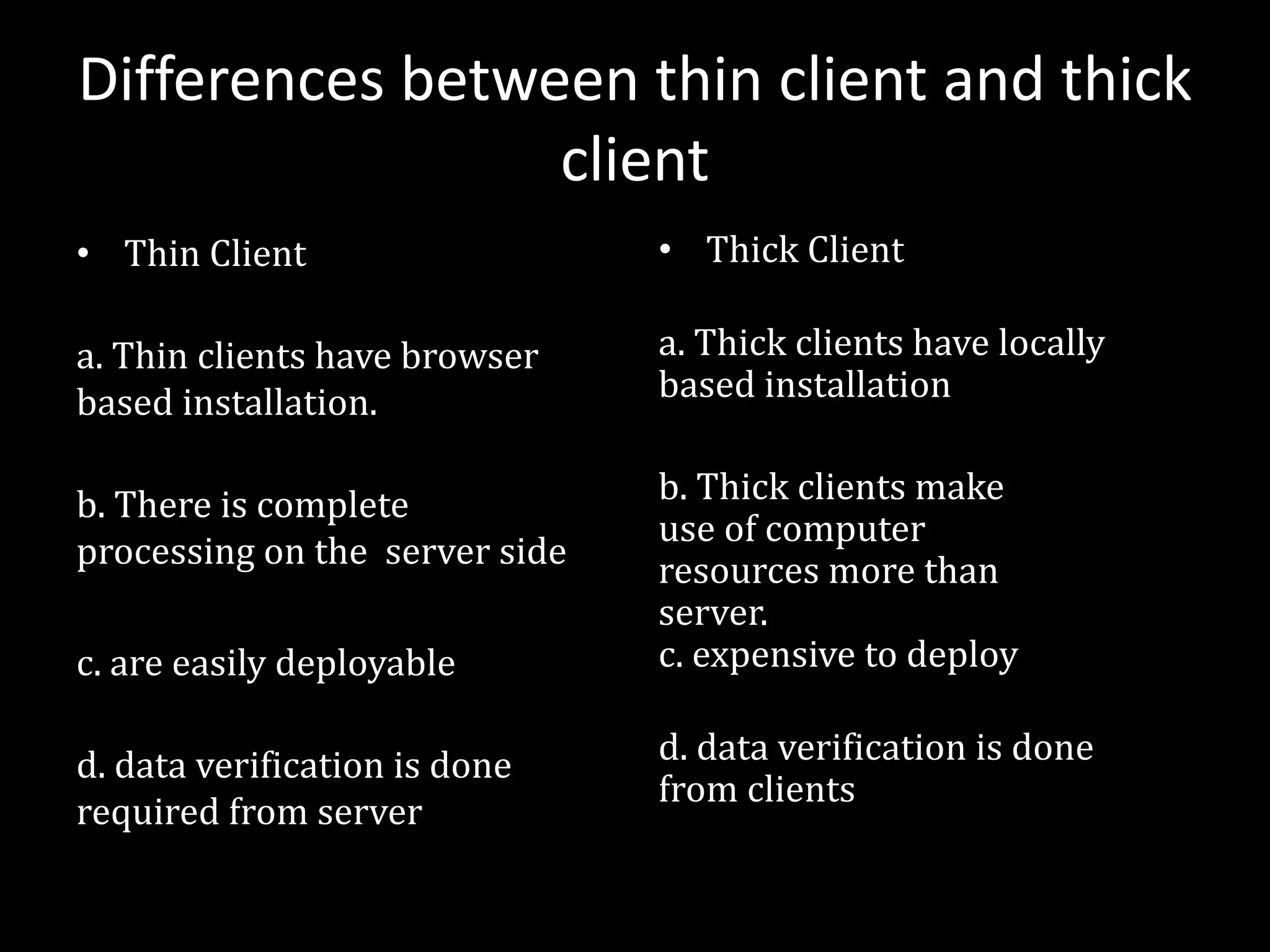 Differences between thin client and thick
client
• Thin Client
a. Thin clients have browser
based installation.
b. There is complete
processing on the server side
c. are easily deployable
d. data verification is done
required from server
• Thick Client
a. Thick clients have locally
based installation
b. Thick clients make
use of computer
resources more than
server.
c. expensive to deploy
d. data verification is done
from clients
 