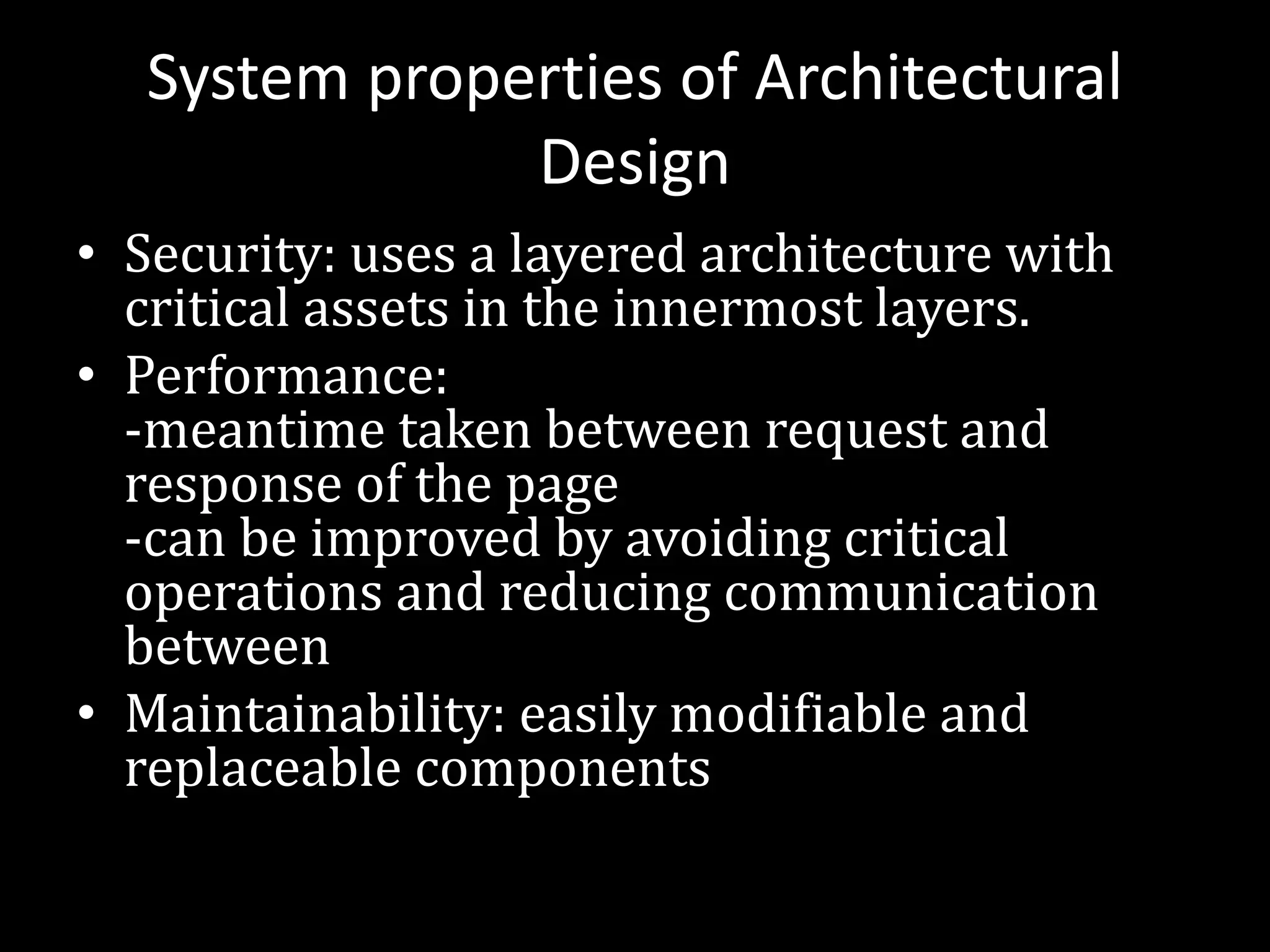 System properties of Architectural
Design
• Security: uses a layered architecture with
critical assets in the innermost layers.
• Performance:
-meantime taken between request and
response of the page
-can be improved by avoiding critical
operations and reducing communication
between
• Maintainability: easily modifiable and
replaceable components
 