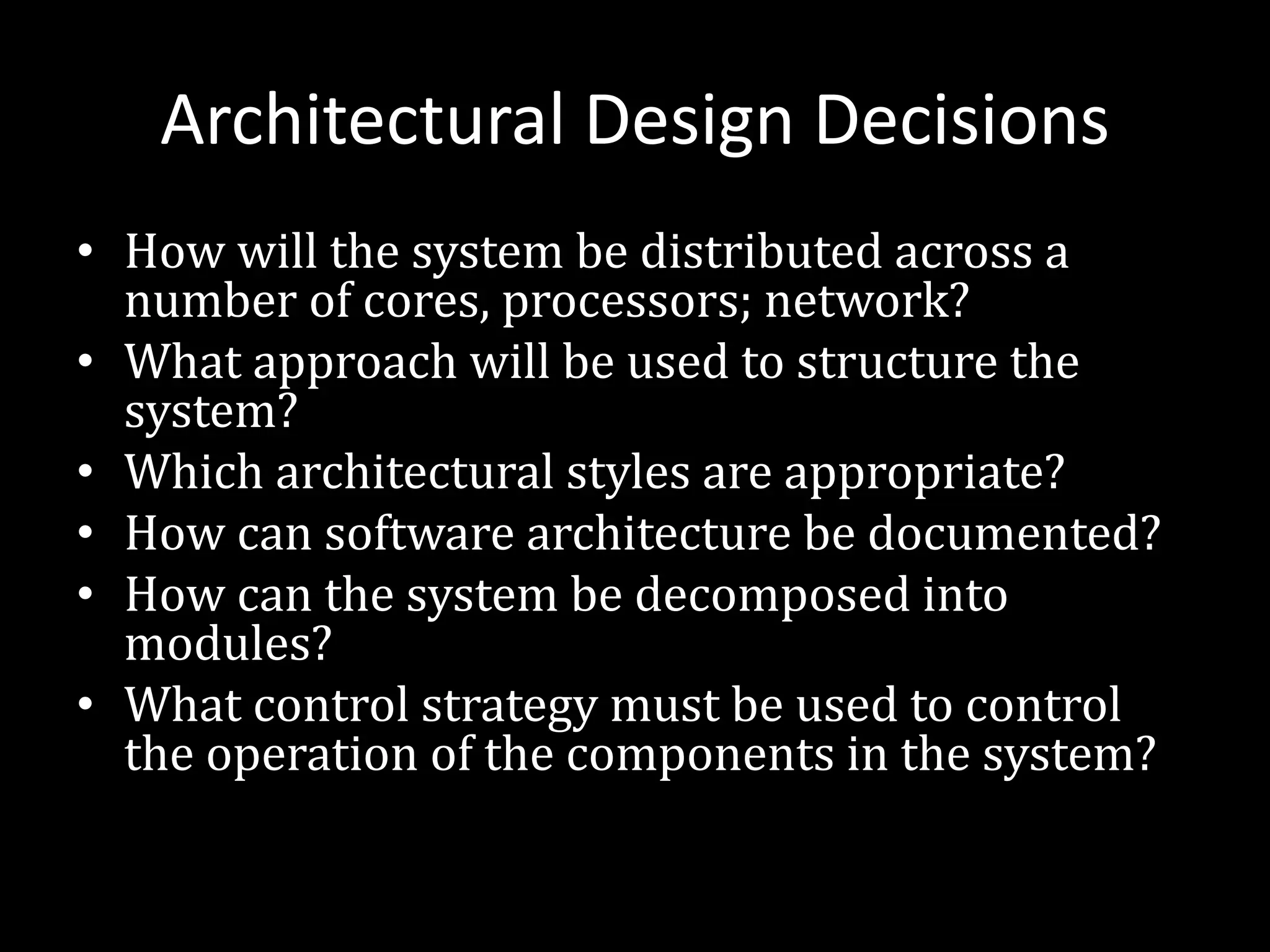 Architectural Design Decisions
• How will the system be distributed across a
number of cores, processors; network?
• What approach will be used to structure the
system?
• Which architectural styles are appropriate?
• How can software architecture be documented?
• How can the system be decomposed into
modules?
• What control strategy must be used to control
the operation of the components in the system?
 
