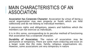 MAIN CHARACTERISTICS OF AN
ASSOCIATION
Association has Corporate Character: Association by virtue of being a
social organisation may own property or funds which are held
collectively and do not belong to individual members.
It possesses rights and obligations, powers and liabilities which the
members can not exercise as individuals.
It is in this sense, corresponding to its peculiar method of functioning
that association has a corporate character.
Durability of Association: The nature of association may be
permanent or temporary. There are some more enduring and exist on
a larger scale like the state, family, religious organisations etc.
However, some associations are very temporary in nature
 