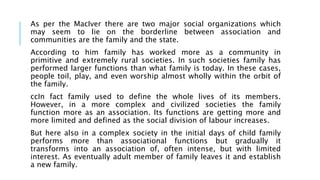 As per the MacIver there are two major social organizations which
may seem to lie on the borderline between association and
communities are the family and the state.
According to him family has worked more as a community in
primitive and extremely rural societies. In such societies family has
performed larger functions than what family is today. In these cases,
people toil, play, and even worship almost wholly within the orbit of
the family.
ccIn fact family used to define the whole lives of its members.
However, in a more complex and civilized societies the family
function more as an association. Its functions are getting more and
more limited and defined as the social division of labour increases.
But here also in a complex society in the initial days of child family
performs more than associational functions but gradually it
transforms into an association of, often intense, but with limited
interest. As eventually adult member of family leaves it and establish
a new family.
 