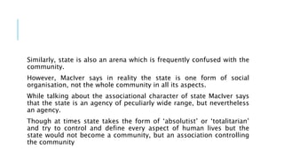 Similarly, state is also an arena which is frequently confused with the
community.
However, MacIver says in reality the state is one form of social
organisation, not the whole community in all its aspects.
While talking about the associational character of state MacIver says
that the state is an agency of peculiarly wide range, but nevertheless
an agency.
Though at times state takes the form of ‘absolutist’ or ‘totalitarian’
and try to control and define every aspect of human lives but the
state would not become a community, but an association controlling
the community
 