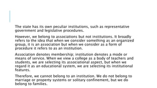 The state has its own peculiar institutions, such as representative
government and legislative procedures.
However, we belong to associations but not institutions. It broadly
refers to the idea that when we consider something as an organized
group, it is an association but when we consider as a form of
procedure it refers to as an institution.
Association denotes membership; institution denotes a mode or
means of service. When we view a college as a body of teachers and
students, we are selecting its associational aspect, but when we
regard it as an educational system, we are selecting its institutional
features.
Therefore, we cannot belong to an institution. We do not belong to
marriage or property systems or solitary confinement, but we do
belong to families.
 