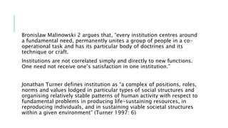 Bronislaw Malinowski 2 argues that, “every institution centres around
a fundamental need, permanently unites a group of people in a co-
operational task and has its particular body of doctrines and its
technique or craft.
Institutions are not correlated simply and directly to new functions.
One need not receive one’s satisfaction in one institution.”
Jonathan Turner defines institution as “a complex of positions, roles,
norms and values lodged in particular types of social structures and
organising relatively stable patterns of human activity with respect to
fundamental problems in producing life-sustaining resources, in
reproducing individuals, and in sustaining viable societal structures
within a given environment” (Turner 1997: 6)
 