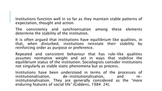 Institutions function well in so far as they maintain stable patterns of
expectation, thought and action.
The consistency and synchronisation among these elements
determine the stability of the institution.
It is often argued that institutions have equilibrium like qualities, in
that, when disturbed, institutions reinstate their stability by
reinforcing order as purpose or preference.
Repeated and consistent behaviour that has rule-like qualities
assumes normative weight and act in ways that stabilise the
equilibrium status of the institution. Sociologists consider institutions
not singularly as stable static phenomena but as process.
Institutions have been understood in terms of the processes of
institutionalisation, de-institutionalisation, and re-
institutionalisation. They are generally considered as the “more
enduring features of social life” (Giddens, 1984: 24).
 