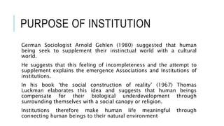 PURPOSE OF INSTITUTION
German Sociologist Arnold Gehlen (1980) suggested that human
being seek to supplement their instinctual world with a cultural
world.
He suggests that this feeling of incompleteness and the attempt to
supplement explains the emergence Associations and Institutions of
institutions.
In his book ‘the social construction of reality’ (1967) Thomas
Luckman elaborates this idea and suggests that human beings
compensate for their biological underdevelopment through
surrounding themselves with a social canopy or religion.
Institutions therefore make human life meaningful through
connecting human beings to their natural environment
 
