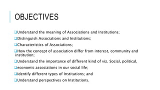 OBJECTIVES
Understand the meaning of Associations and Institutions;
Distinguish Associations and Institutions;
Characteristics of Associations;
How the concept of association differ from interest, community and
institution;
Understand the importance of different kind of viz. Social, political,
economic associations in our social life;
Identify different types of Institutions; and
Understand perspectives on Institutions.
 
