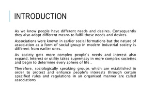 INTRODUCTION
As we know people have different needs and desires. Consequently
they also adopt different means to fulfil those needs and desires.
Associations were known in earlier social formations but the nature of
association as a form of social group in modern industrial society is
different from earlier ones.
As society gets more complex people’s needs and interest also
expand. Interest or utility takes supremacy in more complex societies
and begin to determine every sphere of life .
Therefore, sociologically speaking groups which are established in
order to protect and enhance people’s interests through certain
specified rules and regulations in an organised manner are called
associations
 