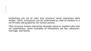 Institutions are set of rules that structure social interaction (Jack
Knight, 1992). Institutions can be understood as code of conduct or a
set of rules and guidelines for human activity.
They structure human interaction through stated or implied rules that
set expectations. Some examples of institutions are law, education,
marriage, and family.
 