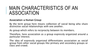MAIN CHARACTERISTICS OF AN
ASSOCIATION
Association-a Human Group:
By the term group here means collection of social being who share
distinctive social relationships with one another.
As group which refers to reciprocity between its members.
Therefore, here association as a group expressly organized around a
particular interest.
The idea of expressly organized differentiates association as social
group from other social groups like primary and secondary groups or
class and crowd.
 