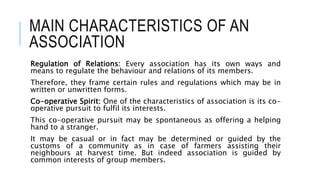 MAIN CHARACTERISTICS OF AN
ASSOCIATION
Regulation of Relations: Every association has its own ways and
means to regulate the behaviour and relations of its members.
Therefore, they frame certain rules and regulations which may be in
written or unwritten forms.
Co-operative Spirit: One of the characteristics of association is its co-
operative pursuit to fulfil its interests.
This co-operative pursuit may be spontaneous as offering a helping
hand to a stranger.
It may be casual or in fact may be determined or guided by the
customs of a community as in case of farmers assisting their
neighbours at harvest time. But indeed association is guided by
common interests of group members.
 