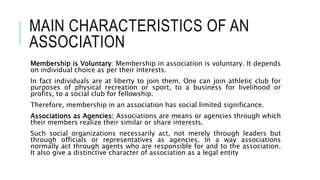 MAIN CHARACTERISTICS OF AN
ASSOCIATION
Membership is Voluntary: Membership in association is voluntary. It depends
on individual choice as per their interests.
In fact individuals are at liberty to join them. One can join athletic club for
purposes of physical recreation or sport, to a business for livelihood or
profits, to a social club for fellowship.
Therefore, membership in an association has social limited significance.
Associations as Agencies: Associations are means or agencies through which
their members realize their similar or share interests.
Such social organizations necessarily act, not merely through leaders but
through officials or representatives as agencies. In a way associations
normally act through agents who are responsible for and to the association.
It also give a distinctive character of association as a legal entity
 