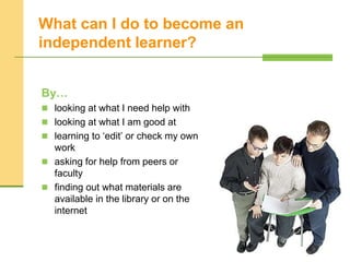 What can I do to become an
independent learner?
By…
 looking at what I need help with
 looking at what I am good at
 learning to ‘edit’ or check my own
work
 asking for help from peers or
faculty
 finding out what materials are
available in the library or on the
internet
 