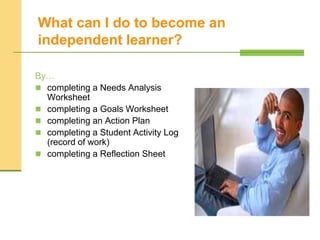 What can I do to become an
independent learner?
By…
 completing a Needs Analysis
Worksheet
 completing a Goals Worksheet
 completing an Action Plan
 completing a Student Activity Log
(record of work)
 completing a Reflection Sheet
 