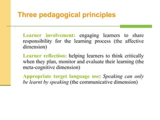 :
Learner involvement: engaging learners to share
responsibility for the learning process (the affective
dimension)
Learner reflection: helping learners to think critically
when they plan, monitor and evaluate their learning (the
meta-cognitive dimension)
Appropriate target language use: Speaking can only
be learnt by speaking (the communicative dimension)
Three pedagogical principles
 