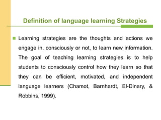 Definition of language learning Strategies
 Learning strategies are the thoughts and actions we
engage in, consciously or not, to learn new information.
The goal of teaching learning strategies is to help
students to consciously control how they learn so that
they can be efficient, motivated, and independent
language learners (Chamot, Barnhardt, El-Dinary, &
Robbins, 1999).
 