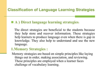  A ) Direct language learning strategies:
The direct strategies are beneficial to the students because
they help store and recover information. These strategies
help learners to produce language even when there is gap in
knowledge. They also help to understand and use the new
language.
1.Memory Strategies :
Memory strategies are based on simple principles like laying
things out in order, making association, and reviewing.
These principles are employed when a learner faces
challenge of vocabulary learning.
Classification of Language Learning Strategies
 
