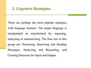 These are perhaps the most popular strategies
with language learners. The target language is
manipulated or transformed by repeating,
analyzing or summarizing. The four sets in this
group are: Practicing, Receiving and Sending
Messages, Analyzing and Reasoning, and
Creating Structure for Input and Output.
2. Cognitive Strategies:
 