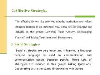 2.Affective Strategies
The affective factors like emotion, attitude, motivation, and values
influence learning in an important way. Three sets of strategies are
included in this group: Lowering Your Anxiety, Encouraging
Yourself, and Taking Your Emotional Temperature.
3. Social Strategies:
Social strategies are very important in learning a language
because language is used in communication and
communication occurs between people. Three sets of
strategies are included in this group: Asking Questions,
Cooperating with others, and Empathizing with Others
 