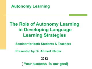Autonomy Learning
The Role of Autonomy Learning
in Developing Language
Learning Strategies
Seminar for both Students & Teachers
Presented by Dr. Ahmed Khider
2012
( Your success is our goal)
 