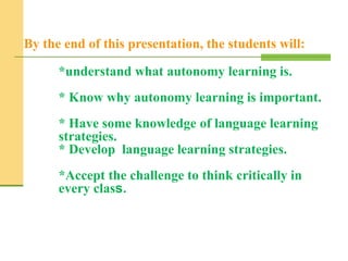 By the end of this presentation, the students will:
*understand what autonomy learning is.
* Know why autonomy learning is important.
* Have some knowledge of language learning
strategies.
* Develop language learning strategies.
*Accept the challenge to think critically in
every class.
 