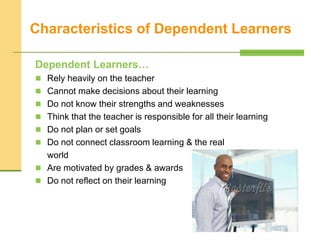 Characteristics of Dependent Learners
Dependent Learners…
 Rely heavily on the teacher
 Cannot make decisions about their learning
 Do not know their strengths and weaknesses
 Think that the teacher is responsible for all their learning
 Do not plan or set goals
 Do not connect classroom learning & the real
world
 Are motivated by grades & awards
 Do not reflect on their learning
 