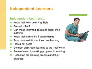 Independent Learners
Independent Learners…
 Know their own Learning Style
 Are self reliant
 Can make informed decisions about their
learning
 Know their strengths & weaknesses
 Take responsibility for their own learning
 Plan & set goals
 Connect classroom learning to the ‘real world’
 Are motivated by making progress in learning
 Reflect on the learning process and their
progress
 