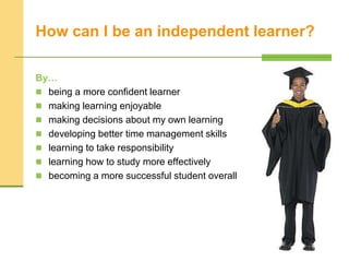 How can I be an independent learner?
By…
 being a more confident learner
 making learning enjoyable
 making decisions about my own learning
 developing better time management skills
 learning to take responsibility
 learning how to study more effectively
 becoming a more successful student overall
 
